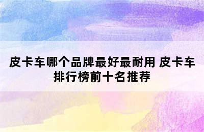 皮卡车哪个品牌最好最耐用 皮卡车排行榜前十名推荐